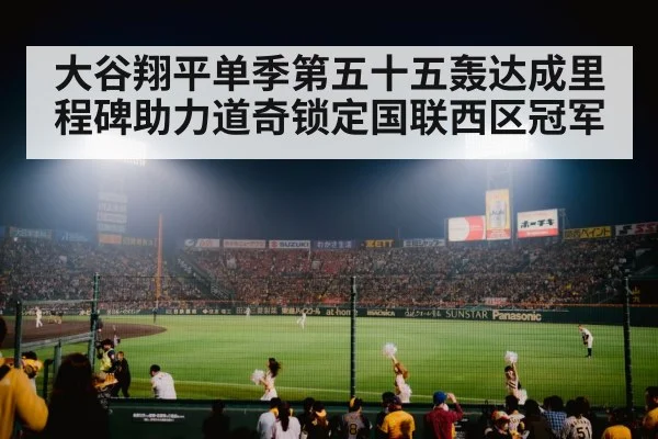 大谷翔平单季第五十五轰达成里程碑助力道奇锁定国联西区冠军